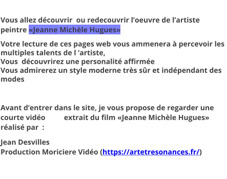 Vous allez découvrir  ou redecouvrir l’oeuvre de l’artiste peintre «Jeanne Michèle Hugues» Votre lecture de ces pages web vous ammenera à percevoir les multiples talents de l ‘artiste, Vous  découvrirez une personalité affirmée Vous admirerez un style moderne très sûr et indépendant des modes  Avant d’entrer dans le site, je vous propose de regarder une courte vidéo          extrait du film «Jeanne Michèle Hugues» réalisé par  :  Jean DesvillesProduction Moriciere Vidéo (https://artetresonances.fr/)
