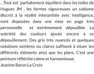 …Tout est  parfaitement équilibré dans les toiles de Hugues JM , les formes vigoureuses un cubisme discret à la réalité interprétée avec intelligence, sont disposées dans une mise en page très personnelle  et extrêmement dépouillée. La sobriété des couleurs ajoute encore à ce dépouillement. Des gris très nuancés et quelques notations sombres ou claires suffisent à situer les différents éléments ainsi que les plans. C’est une peinture réfléchie calme et harmonieuse. Jeanine Baron La Croix