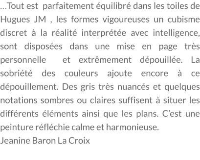 …Tout est  parfaitement équilibré dans les toiles de Hugues JM , les formes vigoureuses un cubisme discret à la réalité interprétée avec intelligence, sont disposées dans une mise en page très personnelle  et extrêmement dépouillée. La sobriété des couleurs ajoute encore à ce dépouillement. Des gris très nuancés et quelques notations sombres ou claires suffisent à situer les différents éléments ainsi que les plans. C’est une peinture réfléchie calme et harmonieuse. Jeanine Baron La Croix