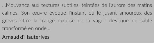 …Mouvance aux textures subtiles, teintées de l’aurore des matins calmes. Son œuvre évoque l’instant où le jusant amoureux des grèves offre la frange exquise de la vague devenue du sable transformé en onde… Arnaud d’Hauterives
