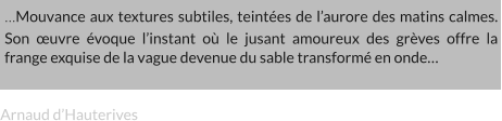 …Mouvance aux textures subtiles, teintées de l’aurore des matins calmes. Son œuvre évoque l’instant où le jusant amoureux des grèves offre la frange exquise de la vague devenue du sable transformé en onde… Arnaud d’Hauterives