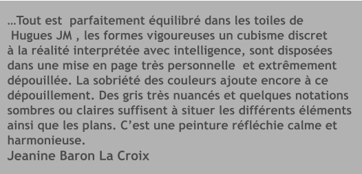 …Tout est  parfaitement équilibré dans les toiles de  Hugues JM , les formes vigoureuses un cubisme discret à la réalité interprétée avec intelligence, sont disposées dans une mise en page très personnelle  et extrêmement  dépouillée. La sobriété des couleurs ajoute encore à ce  dépouillement. Des gris très nuancés et quelques notations sombres ou claires suffisent à situer les différents éléments ainsi que les plans. C’est une peinture réfléchie calme et  harmonieuse. Jeanine Baron La Croix