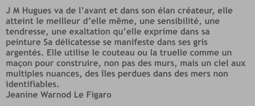J M Hugues va de l’avant et dans son élan créateur, elleatteint le meilleur d’elle même, une sensibilité, une tendresse, une exaltation qu’elle exprime dans sa peinture Sa délicatesse se manifeste dans ses gris argentés. Elle utilise le couteau ou la truelle comme un maçon pour construire, non pas des murs, mais un ciel aux multiples nuances, des îles perdues dans des mers nonidentifiables.Jeanine Warnod Le Figaro